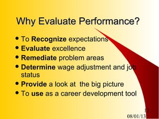 08/01/13
12
Why Evaluate Performance?Why Evaluate Performance?
To Recognize expectations
Evaluate excellence
Remediate problem areas
Determine wage adjustment and job
status
Provide a look at the big picture
To use as a career development tool
 