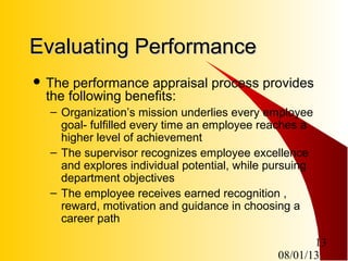 08/01/13
13
Evaluating PerformanceEvaluating Performance
 The performance appraisal process provides
the following benefits:
– Organization’s mission underlies every employee
goal- fulfilled every time an employee reaches a
higher level of achievement
– The supervisor recognizes employee excellence
and explores individual potential, while pursuing
department objectives
– The employee receives earned recognition ,
reward, motivation and guidance in choosing a
career path
 