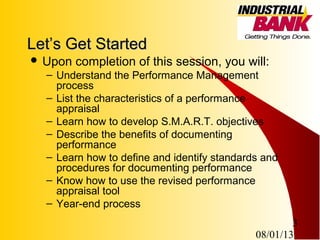 08/01/13
3
Let’s Get StartedLet’s Get Started
 Upon completion of this session, you will:
– Understand the Performance Management
process
– List the characteristics of a performance
appraisal
– Learn how to develop S.M.A.R.T. objectives
– Describe the benefits of documenting
performance
– Learn how to define and identify standards and
procedures for documenting performance
– Know how to use the revised performance
appraisal tool
– Year-end process
 