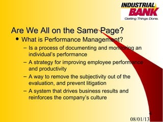 08/01/13
4
Are We All on the Same Page?Are We All on the Same Page?
 What is Performance Management?
– Is a process of documenting and monitoring an
individual’s performance
– A strategy for improving employee performance
and productivity
– A way to remove the subjectivity out of the
evaluation, and prevent litigation
– A system that drives business results and
reinforces the company’s culture
 