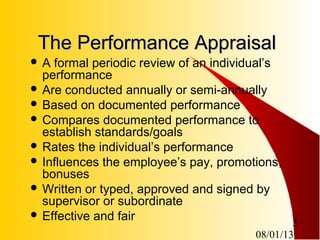 08/01/13
5
The Performance AppraisalThe Performance Appraisal
 A formal periodic review of an individual’s
performance
 Are conducted annually or semi-annually
 Based on documented performance
 Compares documented performance to
establish standards/goals
 Rates the individual’s performance
 Influences the employee’s pay, promotions,
bonuses
 Written or typed, approved and signed by
supervisor or subordinate
 Effective and fair
 