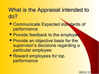 08/01/13
6
What is the Appraisal intended toWhat is the Appraisal intended to
do?do?
Communicate Expected standards of
performance
Provide feedback to the employee
Provide an objective basis for the
supervisor’s decisions regarding a
particular employee
Reward employees for top
performance
 