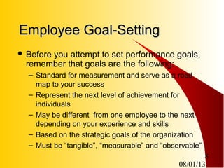 08/01/13
8
Employee Goal-SettingEmployee Goal-Setting
 Before you attempt to set performance goals,
remember that goals are the following:
– Standard for measurement and serve as a road
map to your success
– Represent the next level of achievement for
individuals
– May be different from one employee to the next
depending on your experience and skills
– Based on the strategic goals of the organization
– Must be “tangible”, “measurable” and “observable”
 
