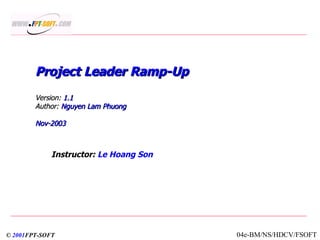 Project Leader Ramp-Up  Version:  1.1 Author:  Nguyen Lam Phuong Nov-2003 Instructor:  Le Hoang Son ©  2001 FPT-SOFT 04e-BM/NS/HDCV/FSOFT 