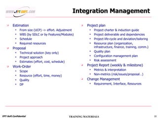 Integration Management Estimation From size (UCP) -> effort. Adjustment  WBS (by SDLC or by Features/Modules) Schedule Required resources Proposal Technical solution (key only) Project approach Estimates (effort, cost, schedule) Work-Order Scope Resource (effort, time, money) Quality DP Project plan Project charter & induction guide Project deliverable and dependencies Project life-cycle and deviation/tailoring Resource plan (organization, infrastructure, finance, training, comm.) Quality plan Configuration management plan Risk assessment Project Report (weekly & milestone) Metrics & interpretation Non-metrics (risk/issues/proposal…) Change Management Requirement, Interface, Resources 