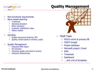 Quality Management Non-functional requirements Norm based planning Timeliness Schedule deviation Effort utilization Customer satisfaction index Defect related … Activities  Quality assurance (training, DP) Quality control (tests & reviews, audit) Quality Management Interpret DMS report DP activities Interpret quality cost (test & review) Interpret effectiveness FSoft Tools PCB & norms & process DB FSOFT-Insight Project database Microsoft project / Excel DMS Timesheet Dashboard …  and a lot of templates 