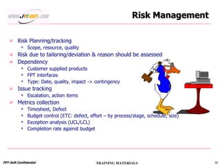 Risk Management Risk Planning/tracking Scope, resource, quality Risk due to tailoring/deviation & reason should be assessed Dependency Customer supplied products FPT interfaces  Type: Date, quality, impact -> contingency Issue tracking Escalation, action items Metrics collection Timesheet, Defect Budget control (ETC: defect, effort – by process/stage, schedule, size) Exception analysis (UCL/LCL) Completion rate against budget 