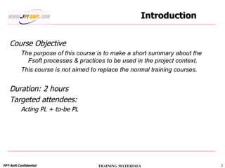 Introduction Course Objective The purpose of this course is to make a short summary about the Fsoft processes & practices to be used in the project context. This course is not aimed to replace the normal training courses. Duration: 2 hours Targeted attendees:  Acting PL + to-be PL 