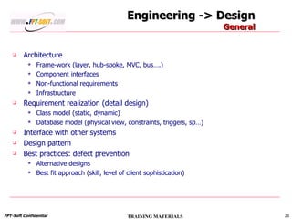 Engineering -> Design General Architecture Frame-work (layer, hub-spoke, MVC, bus….) Component interfaces Non-functional requirements Infrastructure Requirement realization (detail design) Class model (static, dynamic) Database model (physical view, constraints, triggers, sp…) Interface with other systems Design pattern Best practices: defect prevention Alternative designs Best fit approach (skill, level of client sophistication) 