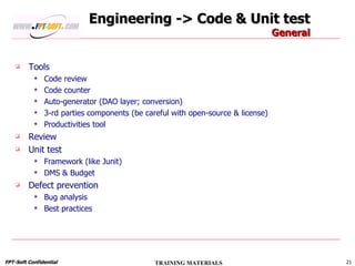 Engineering -> Code & Unit test General Tools Code review Code counter Auto-generator (DAO layer; conversion) 3-rd parties components (be careful with open-source & license) Productivities tool Review Unit test Framework (like Junit) DMS & Budget Defect prevention Bug analysis Best practices 