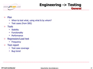 Engineering -> Testing General Plan When to test what, using what & by whom? Test cases (from SRS) Tools Stability Functionality Performance Regression/Load test Frequency Test report Test case coverage Bug trend 