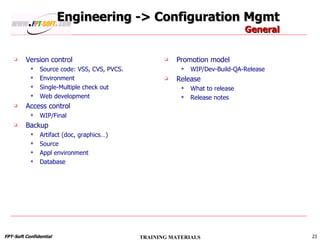 Engineering -> Configuration Mgmt General Version control Source code: VSS, CVS, PVCS. Environment Single-Multiple check out Web development Access control WIP/Final Backup Artifact (doc, graphics…) Source Appl environment Database Promotion model WIP/Dev-Build-QA-Release Release What to release Release notes 