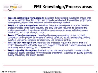 PMI Knowledge/Process areas Project Integration Management , describes the processes required to ensure that the various elements of the project are properly coordinated. It consists of project plan development, project plan execution, and overall change control. Project Scope Management , describes the processes required to ensure that the project includes all the work required, and only the work required, to complete the project successfully. It consists of initiation, scope planning, scope definition, scope verification, and scope change control. Project Time Management , describes the processes required to ensure timely completion of the project. It consists of activity definition, activity sequencing, activity duration estimating, schedule development, and schedule control. Project Cost Management , describes the processes required to ensure that the project is completed within the approved budget. It consists of resource planning, cost estimating, cost budgeting, and cost control. Project Quality Managemen t, describes the processes required to ensure that the project will satisfy the needs for which it was undertaken. It consists of quality planning, quality assurance, and quality control. 