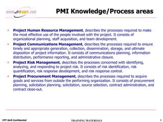 PMI Knowledge/Process areas Project Human Resource Management , describes the processes required to make the most effective use of the people involved with the project. It consists of organizational planning, staff acquisition, and team development. Project Communications Management , describes the processes required to ensure timely and appropriate generation, collection, dissemination, storage, and ultimate disposition of project information. It consists of communications planning, information distribution, performance reporting, and administrative closure. Project Risk Management , describes the processes concerned with identifying, analyzing, and responding to project risk. It consists of risk identification, risk quantification, risk response development, and risk response control. Project Procurement Management , describes the processes required to acquire goods and services from outside the performing organization. It consists of procurement planning, solicitation planning, solicitation, source selection, contract administration, and contract close-out. 