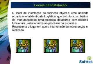 Locais de InstalaçãoLocais de InstalaçãoLocais de InstalaçãoLocais de Instalação
O local de instalação do business object é uma unidade
organizacional dentro de Logística, que estrutura os objetos
de manutenção de uma empresa de acordo com critérios
funcionais , relacionados ao processo ou espaciais.
Representa o lugar em que a intervenção de manutenção é
realizada.
 