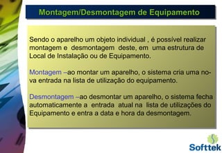 Montagem/Desmontagem de EquipamentoMontagem/Desmontagem de EquipamentoMontagem/Desmontagem de EquipamentoMontagem/Desmontagem de Equipamento
Sendo o aparelho um objeto individual , é possível realizar
montagem e desmontagem deste, em uma estrutura de
Local de Instalação ou de Equipamento.
Montagem –ao montar um aparelho, o sistema cria uma no-
va entrada na lista de utilização do equipamento.
Desmontagem –ao desmontar um aparelho, o sistema fecha
automaticamente a entrada atual na lista de utilizações do
Equipamento e entra a data e hora da desmontagem.
 
