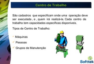 Centro de TrabalhoCentro de TrabalhoCentro de TrabalhoCentro de Trabalho
São cadastros que especificam onde uma operação deve
ser executada , e , quem irá realizá-la. Cada centro de
trabalho tem capacidades específicas disponíveis.
Tipos de Centro de Trabalho:
 Máquinas
 Pessoas
 Grupos de Manutenção
 