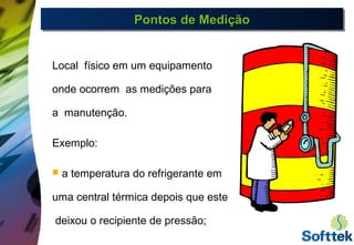 Pontos de MediçãoPontos de MediçãoPontos de MediçãoPontos de Medição
Local físico em um equipamento
onde ocorrem as medições para
a manutenção.
Exemplo:
 a temperatura do refrigerante em
uma central térmica depois que este
deixou o recipiente de pressão;
 