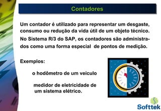 ContadoresContadoresContadoresContadores
Um contador é utilizado para representar um desgaste,
consumo ou redução da vida útil de um objeto técnico.
No Sistema R/3 do SAP, os contadores são administra-
dos como uma forma especial de pontos de medição.
Exemplos:
o hodômetro de um veículo
medidor de eletricidade de
um sistema elétrico.
 