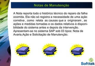 Notas de ManutençãoNotas de ManutençãoNotas de ManutençãoNotas de Manutenção
A Nota reporta todo o histórico técnico do reparo da falha
ocorrida. Ela não só registra a necessidade de uma ação
corretiva , como relata as causas que a originaram , as
ações e medidas tomadas e os dados relativos à disponi-
bilidade do sistema antes e depois da intervenção.
Apresentam-se no sistema SAP sob 03 tipos: Nota de
Avaria,Ação e Solicitação de Manutenção.
 