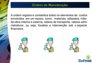 Ordem de ManutençãoOrdem de ManutençãoOrdem de ManutençãoOrdem de Manutenção
A ordem registra e contabiliza todos os elementos de custos
envolvidos em um reparo, como : materiais utilizados, mão-
de-obra interna e externa, rateios de transporte, rateios admi
nistrativos , ou seja, focaliza a intervenção sob o aspecto
financeiro.
 