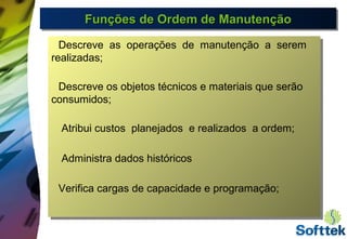 Funções de Ordem de ManutençãoFunções de Ordem de ManutençãoFunções de Ordem de ManutençãoFunções de Ordem de Manutenção
Descreve as operações de manutenção a serem
realizadas;
Descreve os objetos técnicos e materiais que serão
consumidos;
Atribui custos planejados e realizados a ordem;
Administra dados históricos
Verifica cargas de capacidade e programação;
Descreve as operações de manutenção a serem
realizadas;
Descreve os objetos técnicos e materiais que serão
consumidos;
Atribui custos planejados e realizados a ordem;
Administra dados históricos
Verifica cargas de capacidade e programação;
 