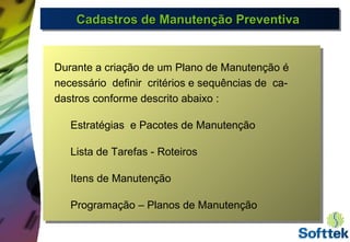 Cadastros de Manutenção PreventivaCadastros de Manutenção PreventivaCadastros de Manutenção PreventivaCadastros de Manutenção Preventiva
Durante a criação de um Plano de Manutenção é
necessário definir critérios e sequências de ca-
dastros conforme descrito abaixo :
Estratégias e Pacotes de Manutenção
Lista de Tarefas - Roteiros
Itens de Manutenção
Programação – Planos de Manutenção
 