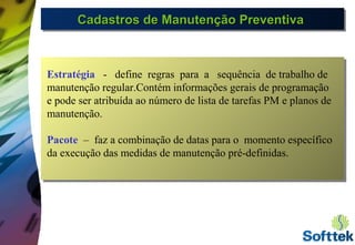 Cadastros de Manutenção PreventivaCadastros de Manutenção PreventivaCadastros de Manutenção PreventivaCadastros de Manutenção Preventiva
Estratégia - define regras para a sequência de trabalho de
manutenção regular.Contém informações gerais de programação
e pode ser atribuída ao número de lista de tarefas PM e planos de
manutenção.
Pacote – faz a combinação de datas para o momento específico
da execução das medidas de manutenção pré-definidas.
 