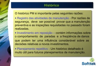 HistóricoHistóricoHistóricoHistórico
O histórico PM é importante pelas seguintes razões:
• Registro das atividades de manutenção - Por razões de
segurança, deve ser possível provar que a manutenção
preventiva e as inspeções requisitadas no passado foram
realizadas.
• Investimento em reposição – contém informações sobre
o comportamento de paradas e a freqüência de danos
que podem ter uma influência considerável sobre as
decisões relativas a novos investimentos.
• Planejamento repetitivo - Um histórico detalhado é
muito útil para futuros planejamentos de manutenção.
 
