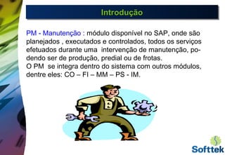 IntroduçãoIntroduçãoIntroduçãoIntrodução
PM - Manutenção : módulo disponível no SAP, onde são
planejados , executados e controlados, todos os serviços
efetuados durante uma intervenção de manutenção, po-
dendo ser de produção, predial ou de frotas.
O PM se integra dentro do sistema com outros módulos,
dentre eles: CO – FI – MM – PS - IM.
 