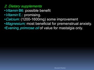 2. Dietary supplements 
•Vitamin B6: possible benefit 
•Vitamin E.: promising. 
•Calcium: (1200-1600mg) some improvement 
•Magnesium; most beneficial for premenstrual anxiety. 
•Evening primrose oil of value for mastalgia only. 
Aboubakr Elnashar 
 