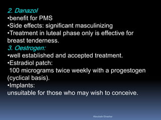 2. Danazol 
•benefit for PMS 
•Side effects: significant masculinizing 
•Treatment in luteal phase only is effective for breast tenderness. 3. Oestrogen: 
•well established and accepted treatment. 
•Estradiol patch: 100 micrograms twice weekly with a progestogen (cyclical basis). 
•Implants: unsuitable for those who may wish to conceive. 
Aboubakr Elnashar 
 