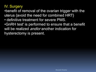 IV. Surgery 
•benefit of removal of the ovarian trigger with the uterus {avoid the need for combined HRT} 
• definitive treatment for severe PMS. 
•GnRH test' is performed to ensure that a benefit will be realized andlor another indication for hysterectomy is present. 
Aboubakr Elnashar 
 