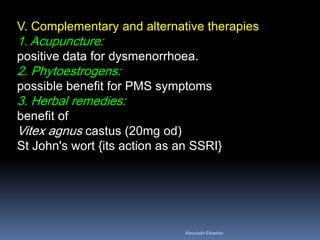 V. Complementary and alternative therapies 1. Acupuncture: positive data for dysmenorrhoea. 2. Phytoestrogens: possible benefit for PMS symptoms 3. Herbal remedies: benefit of Vitex agnus castus (20mg od) St John's wort {its action as an SSRI} 
Aboubakr Elnashar 
 