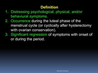 Definition 
1.Distressing psychological, physical, and/or behaviural symptoms. 
2.Occurrence during the luteal phase of the menstrual cycle (or cyclically after hysterectomy with ovarian conservation). 
3.Significant regression of symptoms with onset of or during the period. 
Aboubakr Elnashar 
 