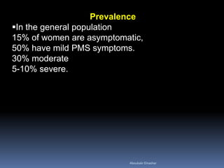 Prevalence 
In the general population 15% of women are asymptomatic, 50% have mild PMS symptoms. 30% moderate 5-10% severe. 
Aboubakr Elnashar 
 