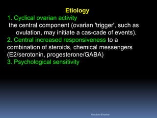 Etiology 1. Cyclical ovarian activity the central component (ovarian 'trigger', such as ovulation, may initiate a cascade of events). 2. Central increased responsiveness to a combination of steroids, chemical messengers (E2/serotonin, progesterone/GABA) 3. Psychological sensitivity 
Aboubakr Elnashar 
 