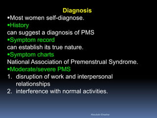 Diagnosis 
Most women self-diagnose. 
History can suggest a diagnosis of PMS 
Symptom record can establish its true nature. 
Symptom charts National Association of Premenstrual Syndrome. 
Moderate/severe PMS 
1.disruption of work and interpersonal relationships 
2.interference with normal activities. 
Aboubakr Elnashar 
 