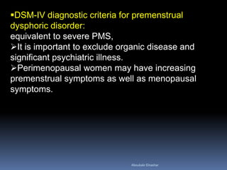 DSM-IV diagnostic criteria for premenstrual dysphoric disorder: equivalent to severe PMS, 
It is important to exclude organic disease and significant psychiatric illness. 
Perimenopausal women may have increasing premenstrual symptoms as well as menopausal symptoms. 
Aboubakr Elnashar 
 