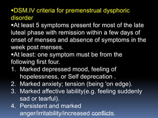 DSM.IV criteria for premenstrual dysphoric disorder 
At least 5 symptoms present for most of the late luteal phase with remission within a few days of onset of menses and absence of symptoms in the week post menses. 
At least: one symptom must be from the following first four. 
1.Marked depressed mood, feeling of hopelessness, or Self deprecation . 
2.Marked anxiety; tension (being 'on edge). 
3.Marked affective lability(e.g. feeling suddenly sad or tearful). 
4.Persistent and marked anger/irritability/increased conflicts. 
Aboubakr Elnashar 
 