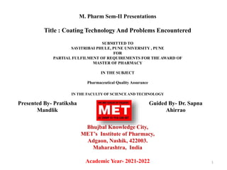 M. Pharm Sem-II Presentations
Title : Coating Technology And Problems Encountered
SUBMITTED TO
SAVITRIBAI PHULE, PUNE UNIVERSITY , PUNE
FOR
PARTIAL FULFILMENT OF REQUIREMENTS FOR THE AWARD OF
MASTER OF PHARMACY
IN THE SUBJECT
Pharmaceutical Quality Assurance
IN THE FACULTY OF SCIENCE AND TECHNOLOGY
Bhujbal Knowledge City,
MET’s Institute of Pharmacy,
Adgaon, Nashik, 422003.
Maharashtra, India
Academic Year- 2021-2022 1
Presented By- Pratiksha
Mandlik
Guided By- Dr. Sapna
Ahirrao
 