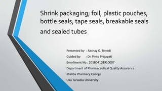 Shrink packaging; foil, plastic pouches,
bottle seals, tape seals, breakable seals
and sealed tubes
Presented by : Akshay G. Trivedi
Guided by : Dr. Pintu Prajapati
Enrollment No : 201804103910007
Department of Pharmaceutical Quality Assurance
Maliba Pharmacy College
Uka Tarsadia University
 