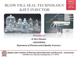 RIPER
AUTONOMOUS
NAAC &
NBA (UG)
SIRO- DSIR
Raghavendra Institute of Pharmaceutical Education and Research - Autonomous
K.R.Palli Cross, Chiyyedu, Anantapuramu, A. P- 515721 1
Presented by
D. Ravi Shankar
(20L81S0403)
Department of Pharmaceutical Quality Assurance
BLOW FILL SEAL TECHNOLOGY
&JET INJECTOR
 
