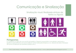 Comunicação e Sinalização 
Sinalização visual: Realizada atráves de 
textos ou figuras 
Pictogramas 
s.m. Desenho ou signo de uma escrita pictográfica. Desenho esquemático normalizado, destinado a 
significar, especialmente, em locais públicos, certas indicações simples (p. ex., direção da saída, interdição 
de fumar, localização dos banheiros públicos etc.). 
Prof. Carla Freitas | estudio@caliandradesenhos.com.br | www.caliandradesenhos.blogspot.com.br 
 