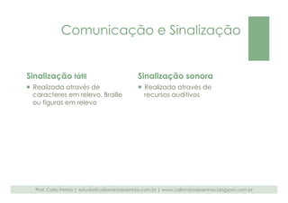 Comunicação e Sinalização 
Sinalização tátil 
¡ Realizada através de 
caracteres em relevo, Braille 
ou figuras em relevo 
Sinalização sonora 
¡ Realizada através de 
recursos auditivos 
Prof. Carla Freitas | estudio@caliandradesenhos.com.br | www.caliandradesenhos.blogspot.com.br 
 