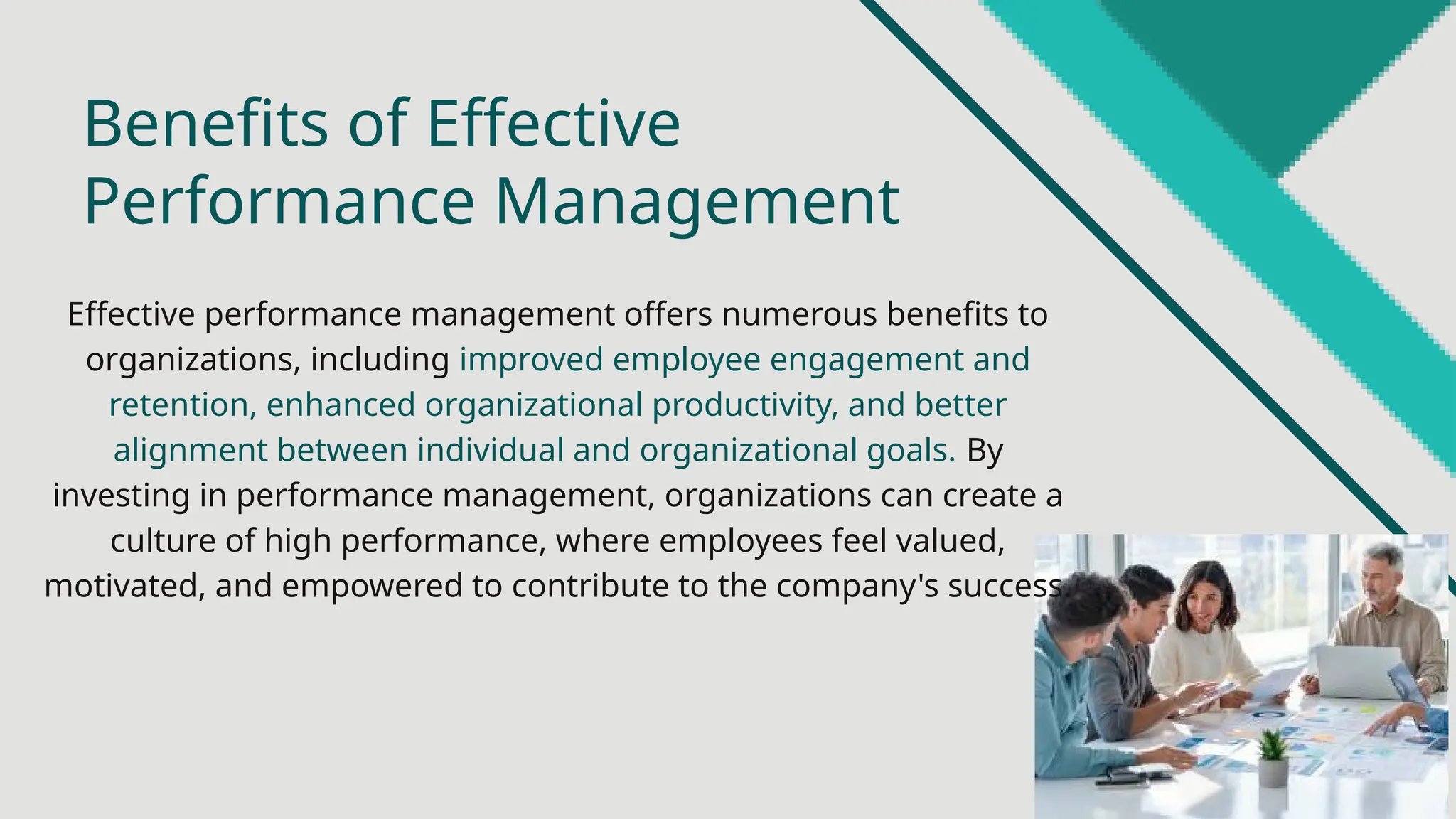 Effective performance management offers numerous benefits to
organizations, including improved employee engagement and
retention, enhanced organizational productivity, and better
alignment between individual and organizational goals. By
investing in performance management, organizations can create a
culture of high performance, where employees feel valued,
motivated, and empowered to contribute to the company's success.
Benefits of Effective
Performance Management
 