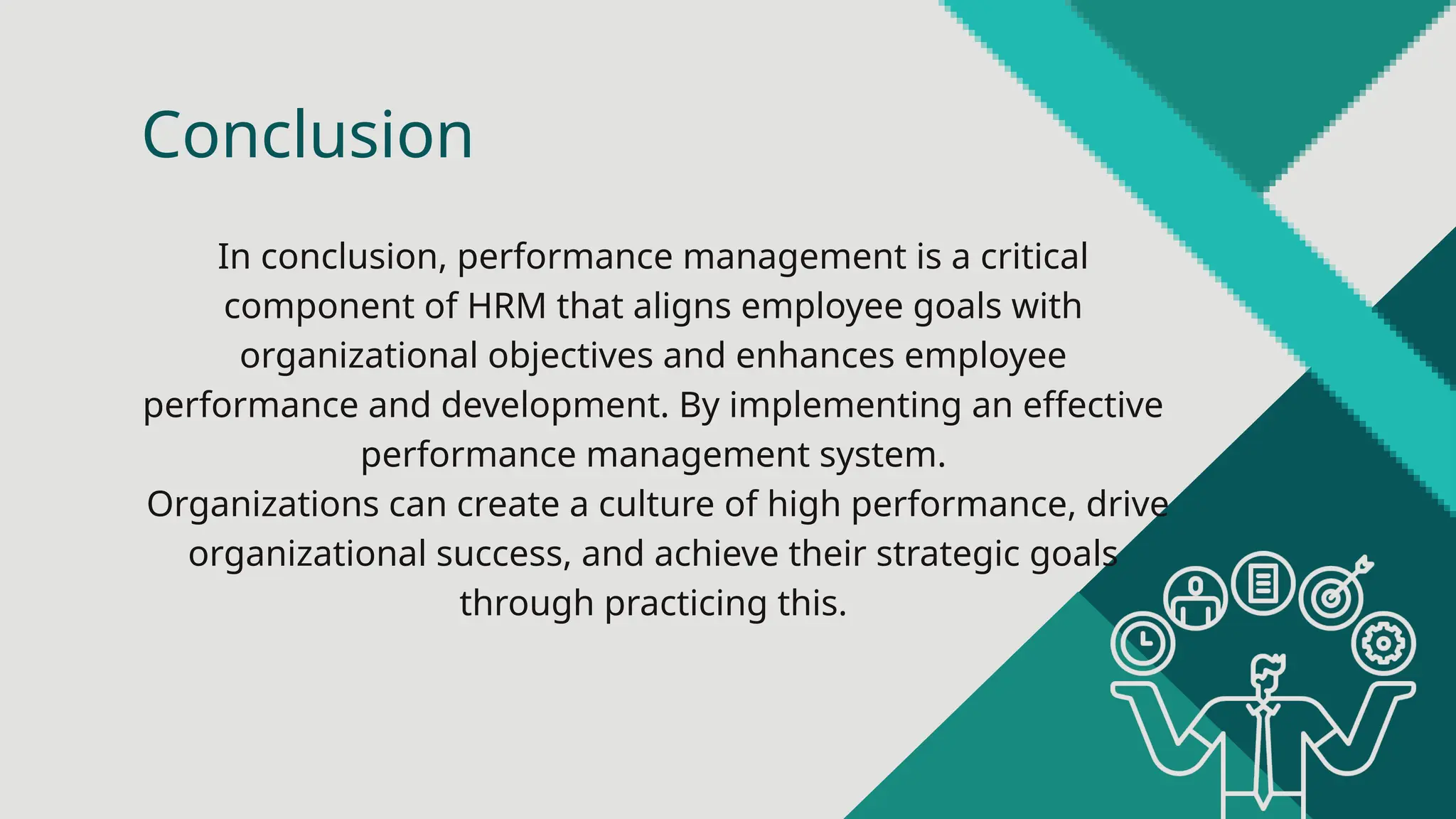 In conclusion, performance management is a critical
component of HRM that aligns employee goals with
organizational objectives and enhances employee
performance and development. By implementing an effective
performance management system.
Organizations can create a culture of high performance, drive
organizational success, and achieve their strategic goals
through practicing this.
Conclusion
 