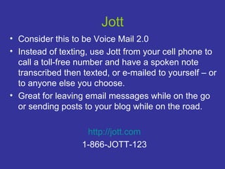 Jott Consider this to be Voice Mail 2.0 Instead of texting, use Jott from your cell phone to call a toll-free number and have a spoken note transcribed then texted, or e-mailed to yourself – or to anyone else you choose.  Great for leaving email messages while on the go or sending posts to your blog while on the road. http://jott.com 1-866-JOTT-123 