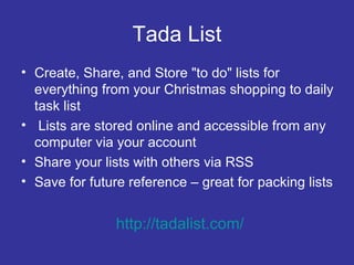 Tada List Create, Share, and Store "to do" lists for everything from your Christmas shopping to daily task list Lists are stored online and accessible from any computer via your account Share your lists with others via RSS Save for future reference – great for packing lists http://tadalist.com/ 