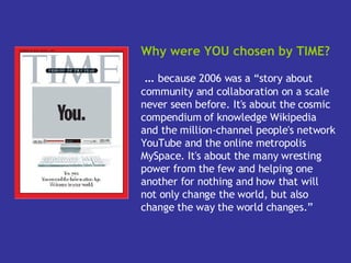 Why were YOU chosen by TIME? …  because 2006 was a “story about community and collaboration on a scale never seen before. It's about the cosmic compendium of knowledge Wikipedia and the million-channel people's network YouTube and the online metropolis MySpace. It's about the many wresting power from the few and helping one another for nothing and how that will not only change the world, but also change the way the world changes.”   